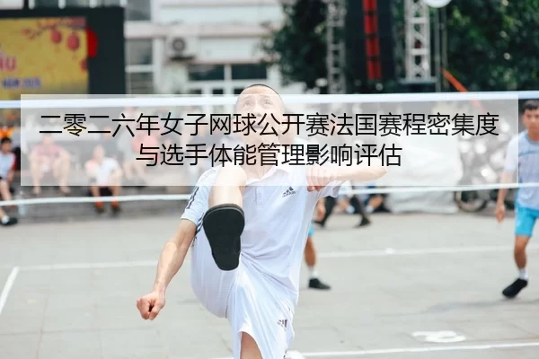 二零二六年女子网球公开赛法国赛程密集度与选手体能管理影响评估